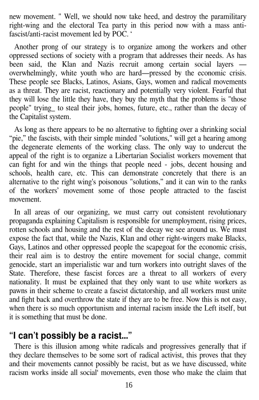 new movement. " Well, we should now take heed, and destroy the paramilitary
right-wing and the electoral Tea party in this period now with a mass anti-
fascis/anti-racist movement led by POC, *

Another prong of our strategy is to organize among the workers and other
oppressed sections of society with a program that addresses their needs. As has
been said, the Klan and Nazis recruit among certain social layers. —
overwhelmingly, white youth who are hard—pressed by the economic crisis
These people see Blacks, Latinos, Asians, Gays, women and radical movements,
as a threat, They are racist, reactionary and potentially very violent. Fearful that
they will lose the little they have, they buy the myth that the problems is "those
people” trying_ to steal their jobs, homes, future, ete., rather than the decay of
the Capitalist system.

   

 

 

As long as there appears to be no alternative to fighting over a shrinking social
“pie,” the fascists, with their simple minded "solutions," will get a hearing among
the degenerate elements of the working class. The only way to undercut the
appeal of the right is to organize a Libertarian Socialist workers movement that
can fight for and win the things that people need - jobs, decent housing and
schools, health care, etc. This can demonstrate concretely that there is an
alternative to the right wing's poisonous “solutions,” and it can win to the ranks
of the workers’ movement some of those people attracted to the fascist
‘movement.

 

In all areas of our organizing, we must carry out consistent revolutionary
propaganda explaining Capitalism is responsible for unemployment, rising prices,
rotten schools and housing and the rest of the decay we see around us, We must
expose the fact that, while the Nazis, Klan and other right-wingers make Blacks,
Gays, Latinos and other oppressed people the scapegoat for the economic crisis,
their real aim is to destroy the entire movement for social change, commit
genocide, start an imperialistic war and turn workers into outright slaves of the
State. Therefore, these fascist forces are a threat to all workers of every
nationality. It must be explained that they only want to use white workers as
pawns in their scheme to create a fascist dictatorship, and all workers must unite
and fight back and overthrow the state if they are to be free. Now this is not easy,
when there is so much opportunism and internal racism inside the Left itself, but
itis something that must be done.

 

“L can’t possibly be a racist...”

There is this illusion among white radicals and progressives generally that if
they declare themselves to be some sort of radical activist, this proves that they
and their movements cannot possibly be racist, but as we have discussed, white
racism works inside all social movements, even those who make the claim that

16
